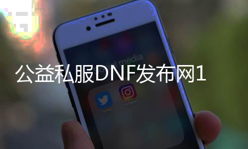 公益私服DNF发布网100级（dnf100级公益服哪个最好）