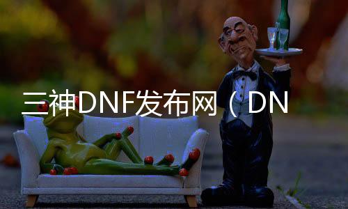 三神DNF发布网（DNF发布网三神器是什么）