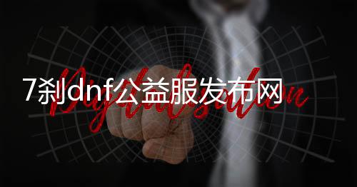 7刹dnf公益服发布网（dnf100公益服发布网）