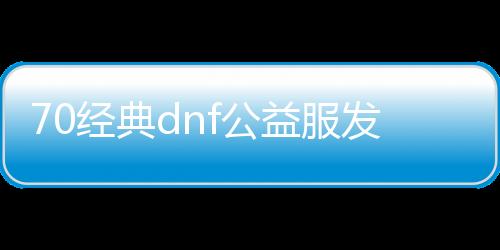 70经典dnf公益服发布网（dnf86版公益服发布网）