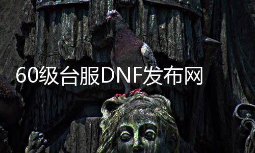 60级台服DNF发布网（DNF发布网台服60版本泄漏事件）