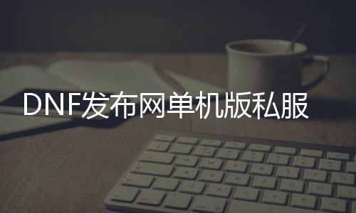 DNF发布网单机版私服下载（DNF发布网单机版端游）