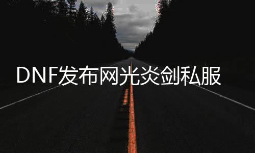 DNF发布网光炎剑私服（DNF发布网90版本光炎剑怎么得）