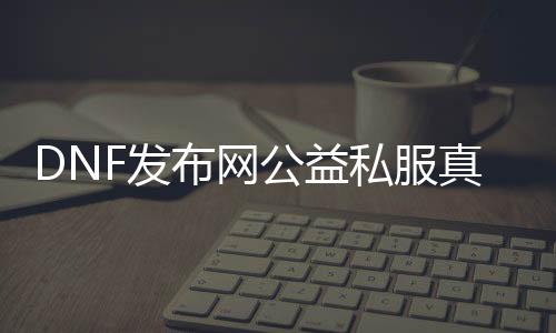 DNF发布网公益私服真的假的（dnf公益服·1发布网）