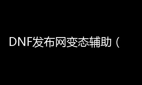 DNF发布网变态辅助（dnf辅助下载）