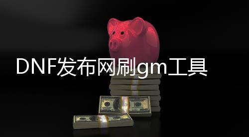 DNF发布网刷gm工具（dnf公益服gm工具）