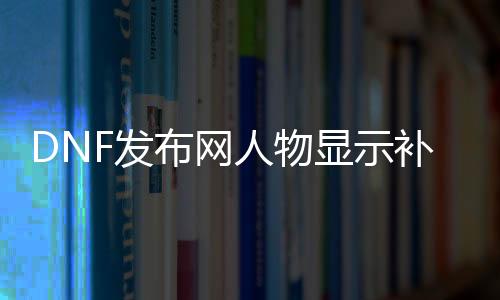 DNF发布网人物显示补丁（DNF发布网人物补丁会被制裁吗）