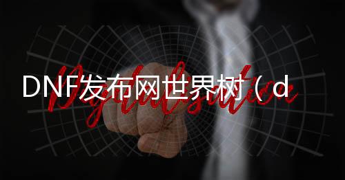 DNF发布网世界树（dnf世界树的根须改版）