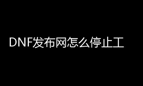 DNF发布网怎么停止工作（dnf停止工作是怎么回事）