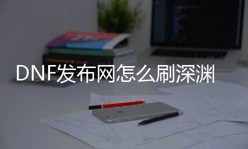 DNF发布网怎么刷深渊（现在dnf刷深渊去哪）