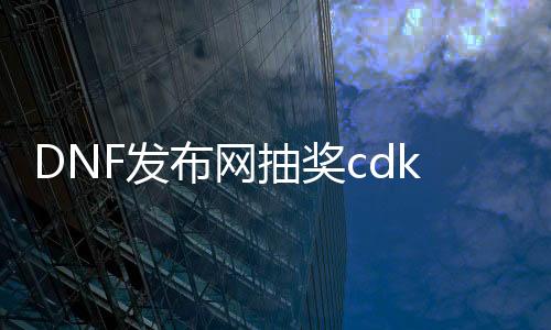 DNF发布网抽奖cdk查看（dnf的cdkey怎么获得）