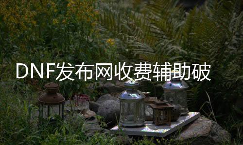 DNF发布网收费辅助破解器（dnf免费辅助网）