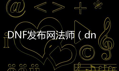 DNF发布网法师（dnf法师职业排名）