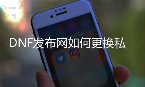 DNF发布网如何更换私服文件