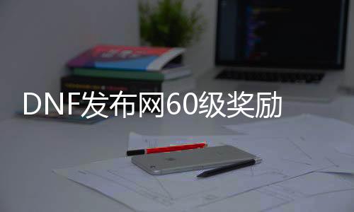 DNF发布网60级奖励多少（DNF发布网60级）