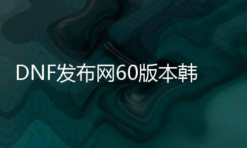 DNF发布网60版本韩版私服（DNF发布网韩服2020）