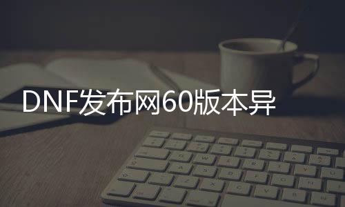 DNF发布网60版本异界（DNF发布网86版本异界）