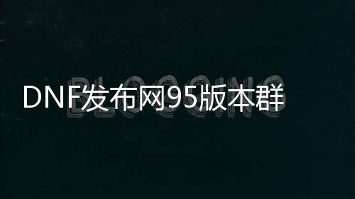 DNF发布网95版本群号（DNF发布网收号群）