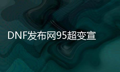 DNF发布网95超变宣传视频（DNF发布网100版本95超界还有用吗）