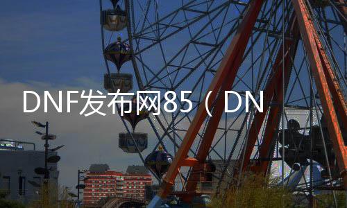 DNF发布网85（DNF发布网sf发布网85）