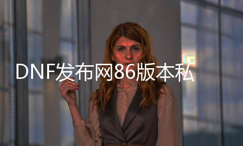 DNF发布网86版本私服发布网（DNF发布网86版本下载）