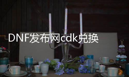 DNF发布网cdk兑换原理（DNF发布网 cdkey兑换码领取网站）