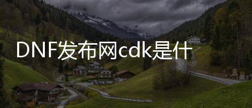 DNF发布网cdk是什么（DNF发布网 cdk什么意思）