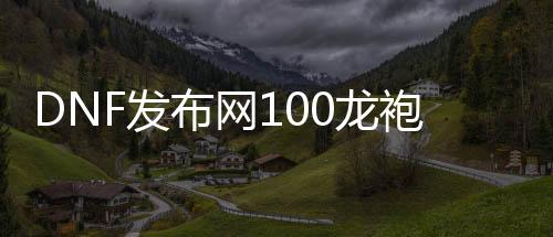 DNF发布网100龙袍私服（DNF发布网2021龙袍）