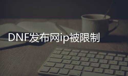 DNF发布网ip被限制了怎么办（DNF发布网的ip）