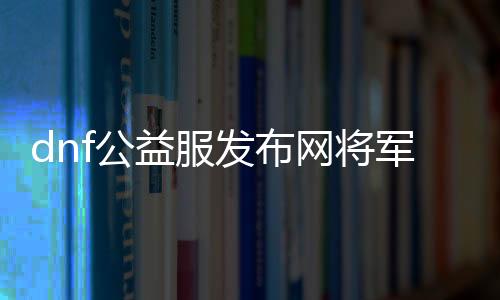 dnf公益服发布网将军阁玩法攻略,最强将军阁装备推荐