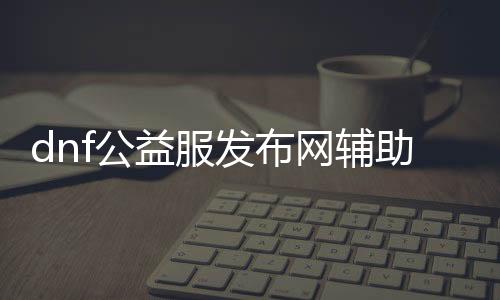 dnf公益服发布网辅助一键完成任务（dnf公益服发布网无限复制材料）