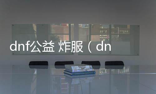 dnf公益 炸服（dnf公益服发布网哪个值得一玩）