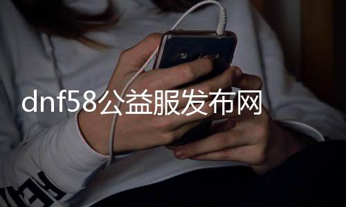 dnf58公益服发布网（了解最新的dnf58公益服发布网情况）