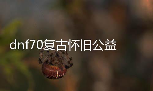 dnf70复古怀旧公益服发布网介绍（地下城70复古）