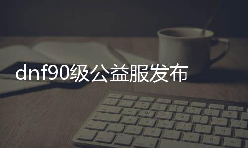 dnf90级公益服发布网（寻找最新的dnf90级公益服发布网推荐）