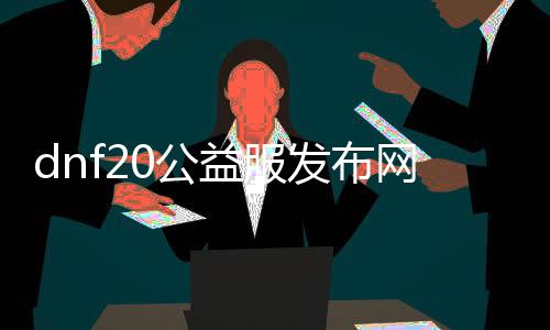 dnf20公益服发布网（dnf20公益服发布网最新开放）