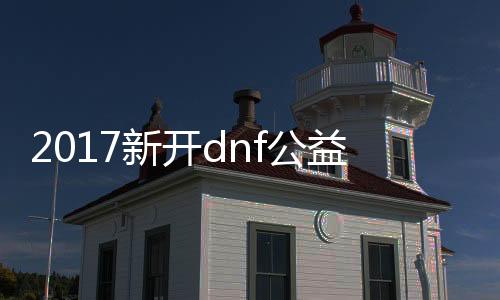 2017新开dnf公益服发布网（最新开放的dnf公益服发布网信息）