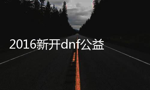 2016新开dnf公益服发布网（dnf公益服发布网服务器在哪买）