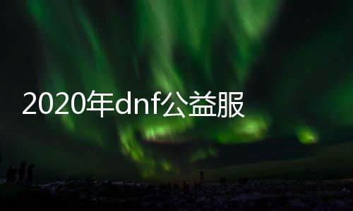 2020年dnf公益服发布网（最新版本介绍与玩法攻略）